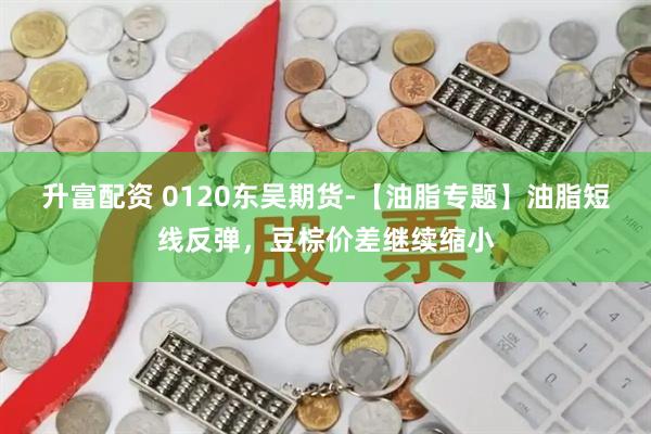 升富配资 0120东吴期货-【油脂专题】油脂短线反弹，豆棕价差继续缩小