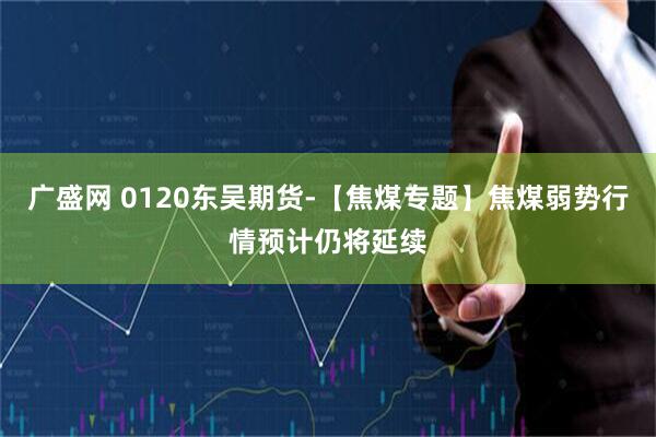 广盛网 0120东吴期货-【焦煤专题】焦煤弱势行情预计仍将延续