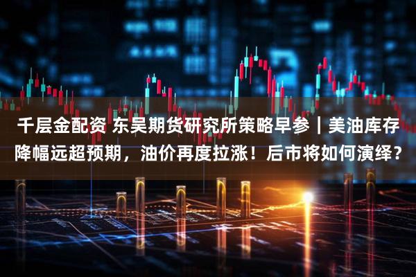 千层金配资 东吴期货研究所策略早参｜美油库存降幅远超预期，油价再度拉涨！后市将如何演绎？