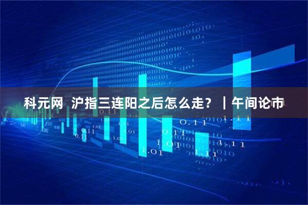 科元网  沪指三连阳之后怎么走？｜午间论市