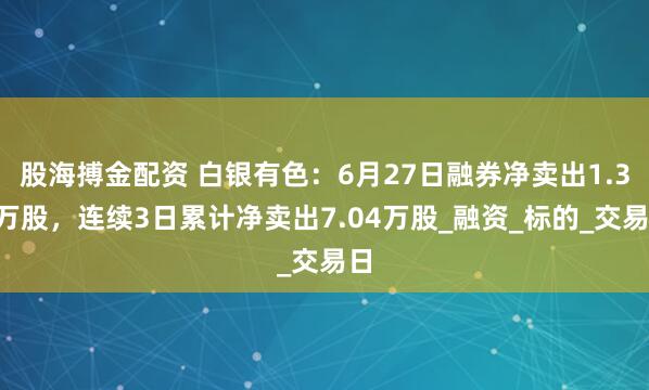 股海搏金配资 白银有色：6月27日融券净卖出1.34万股，连续3日累计净卖出7.04万股_融资_标的_交易日