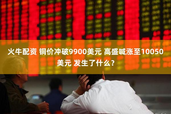 火牛配资 铜价冲破9900美元 高盛喊涨至10050美元 发生了什么？