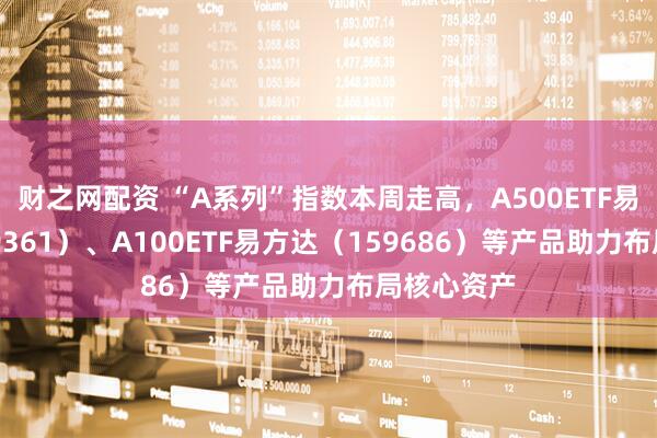财之网配资 “A系列”指数本周走高，A500ETF易方达（159361）、A100ETF易方达（159686）等产品助力布局核心资产