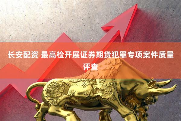 长安配资 最高检开展证券期货犯罪专项案件质量评查