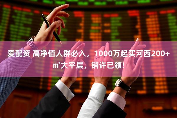 爱配资 高净值人群必入，1000万起买河西200+㎡大平层，销许已领!