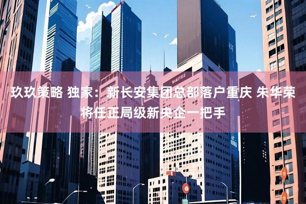 玖玖策略 独家：新长安集团总部落户重庆 朱华荣将任正局级新央企一把手