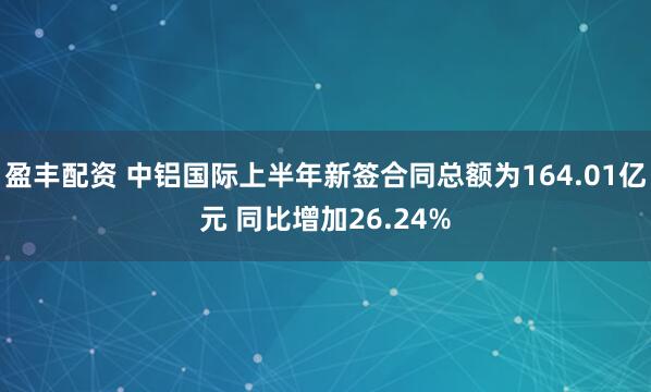 盈丰配资 中铝国际上半年新签合同总额为164.01亿元 同比增加26.24%