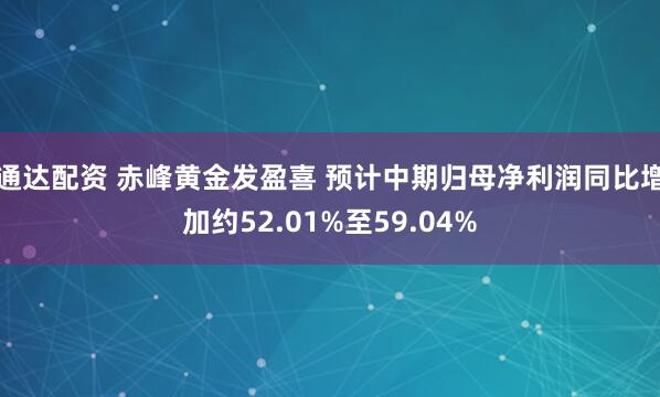 通达配资 赤峰黄金发盈喜 预计中期归母净利润同比增加约52.01%至59.04%
