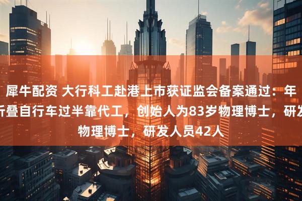 犀牛配资 大行科工赴港上市获证监会备案通过：年售16万辆折叠自行车过半靠代工，创始人为83岁物理博士，研发人员42人