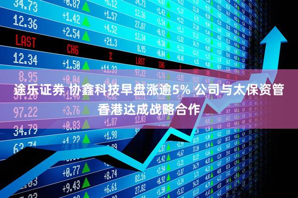途乐证券 协鑫科技早盘涨逾5% 公司与太保资管香港达成战略合作
