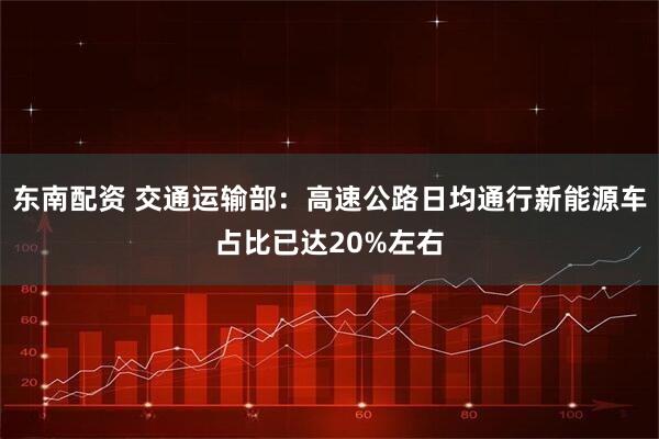 东南配资 交通运输部：高速公路日均通行新能源车占比已达20%左右
