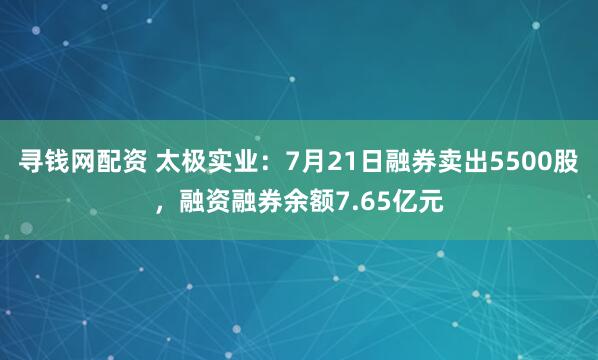 寻钱网配资 太极实业：7月21日融券卖出5500股，融资融券余额7.65亿元