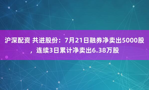 沪深配资 共进股份：7月21日融券净卖出5000股，连续3日累计净卖出6.38万股