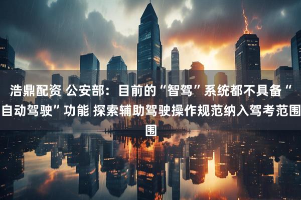 浩鼎配资 公安部：目前的“智驾”系统都不具备“自动驾驶”功能 探索辅助驾驶操作规范纳入驾考范围