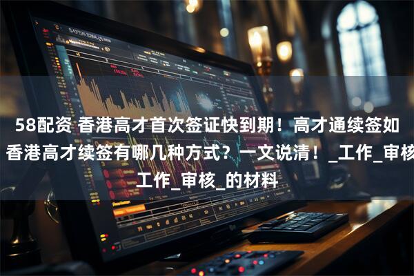 58配资 香港高才首次签证快到期！高才通续签如何规划？香港高才续签有哪几种方式？一文说清！_工作_审核_的材料