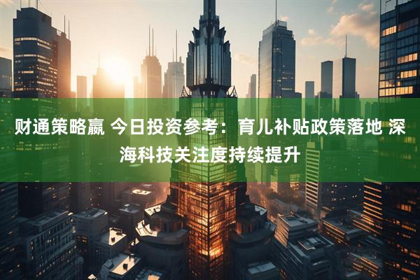 财通策略嬴 今日投资参考：育儿补贴政策落地 深海科技关注度持续提升