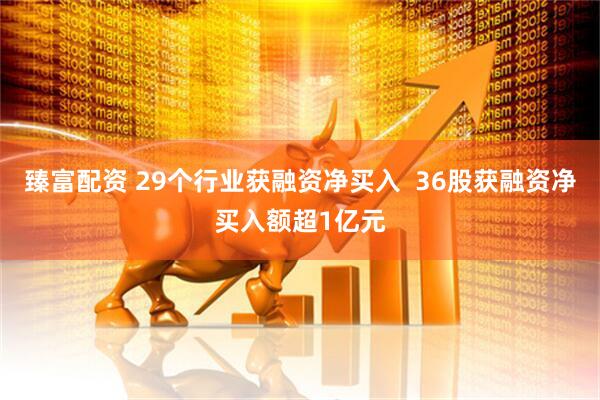 臻富配资 29个行业获融资净买入  36股获融资净买入额超1亿元