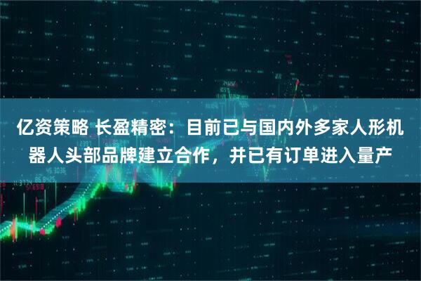 亿资策略 长盈精密：目前已与国内外多家人形机器人头部品牌建立合作，并已有订单进入量产