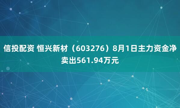 信投配资 恒兴新材（603276）8月1日主力资金净卖出561.94万元