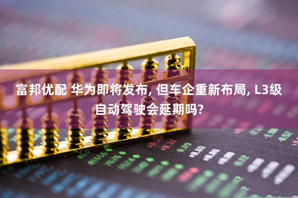 富邦优配 华为即将发布, 但车企重新布局, L3级自动驾驶会延期吗?
