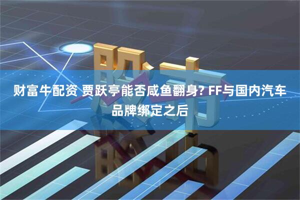 财富牛配资 贾跃亭能否咸鱼翻身? FF与国内汽车品牌绑定之后