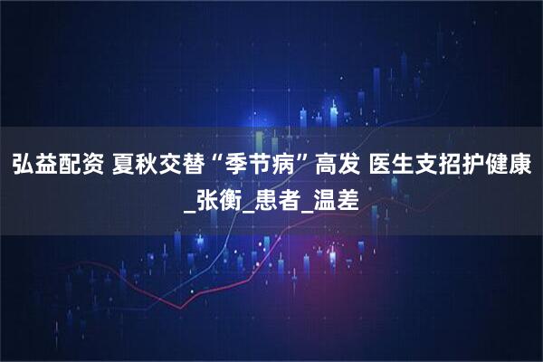弘益配资 夏秋交替“季节病”高发 医生支招护健康_张衡_患者_温差