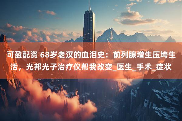 可盈配资 68岁老汉的血泪史：前列腺增生压垮生活，光邦光子治疗仪帮我改变_医生_手术_症状