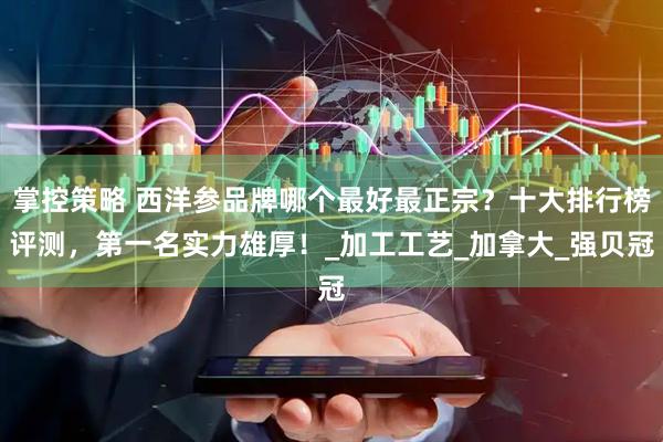 掌控策略 西洋参品牌哪个最好最正宗？十大排行榜评测，第一名实力雄厚！_加工工艺_加拿大_强贝冠