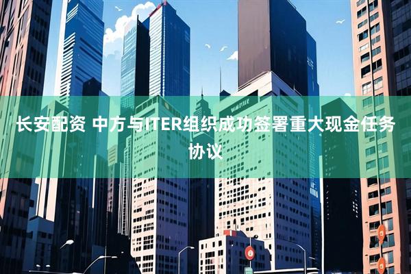 长安配资 中方与ITER组织成功签署重大现金任务协议
