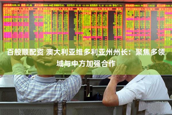 百股顺配资 澳大利亚维多利亚州州长：聚焦多领域与中方加强合作