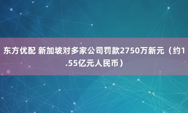 东方优配 新加坡对多家公司罚款2750万新元（约1.55亿元人民币）