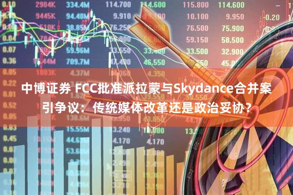 中博证券 FCC批准派拉蒙与Skydance合并案引争议:传统媒体改革还是政治妥协?