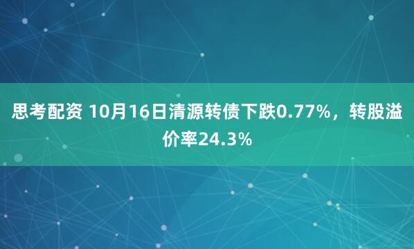 思考配资 10月16日清源转债下跌0.77%,转股溢价率24.3%