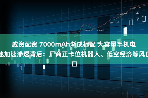 威资配资 7000mAh渐成标配 大容量手机电池加速渗透背后：厂商正卡位机器人、低空经济等风口
