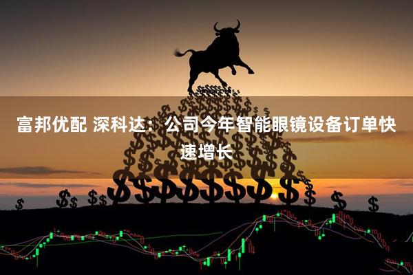 富邦优配 深科达：公司今年智能眼镜设备订单快速增长