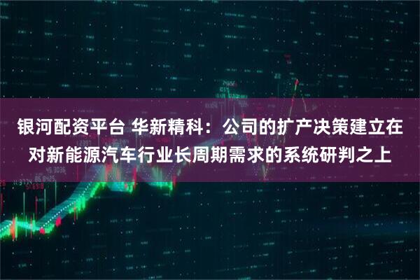 银河配资平台 华新精科：公司的扩产决策建立在对新能源汽车行业长周期需求的系统研判之上