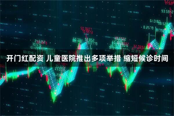 开门红配资 儿童医院推出多项举措 缩短候诊时间
