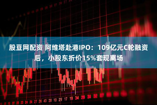 股豆网配资 阿维塔赴港IPO：109亿元C轮融资后，小股东折价15%套现离场
