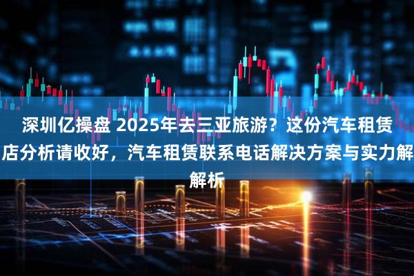 深圳亿操盘 2025年去三亚旅游？这份汽车租赁门店分析请收好，汽车租赁联系电话解决方案与实力解析