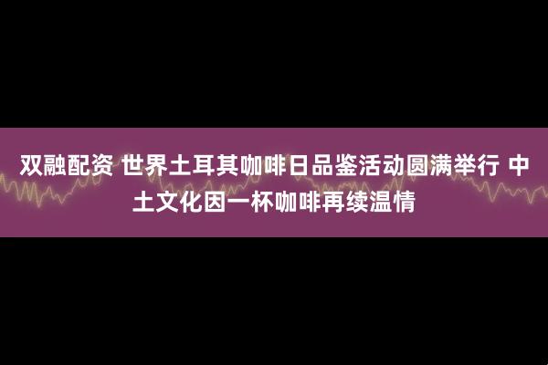 双融配资 世界土耳其咖啡日品鉴活动圆满举行 中土文化因一杯咖啡再续温情