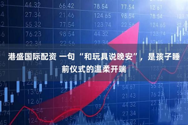 港盛国际配资 一句 “和玩具说晚安”，是孩子睡前仪式的温柔开端