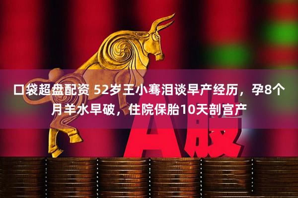 口袋超盘配资 52岁王小骞泪谈早产经历，孕8个月羊水早破，住院保胎10天剖宫产