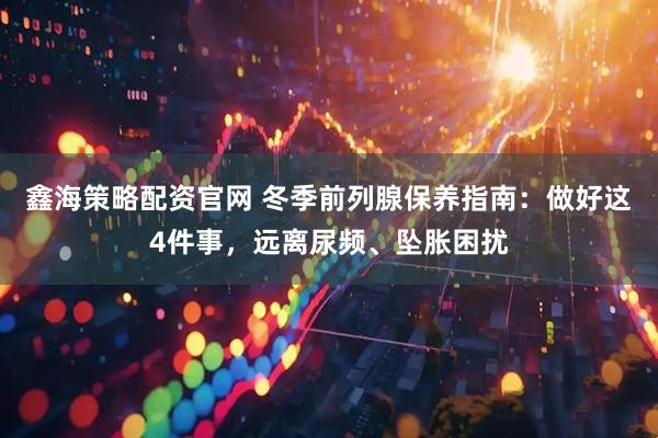 鑫海策略配资官网 冬季前列腺保养指南：做好这4件事，远离尿频、坠胀困扰