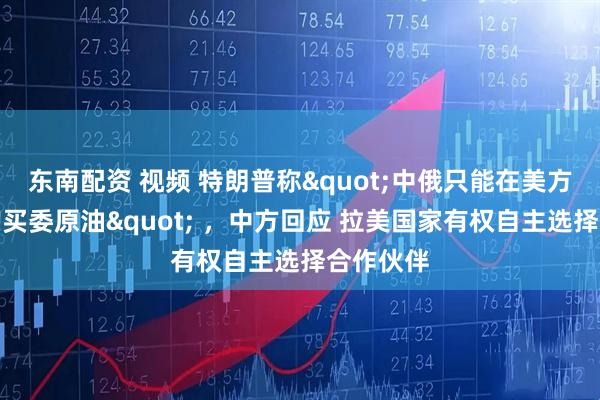 东南配资 视频 特朗普称"中俄只能在美方控制下购买委原油" ，中方回应 拉美国家有权自主选择合作伙伴