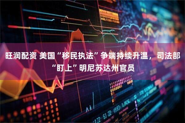 旺润配资 美国“移民执法”争端持续升温，司法部“盯上”明尼苏达州官员