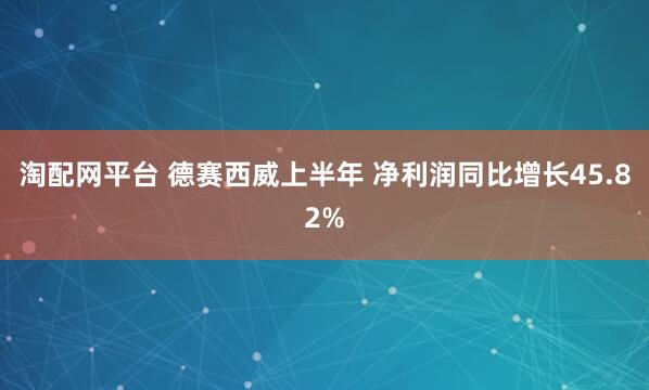 淘配网平台 德赛西威上半年 净利润同比增长45.82%