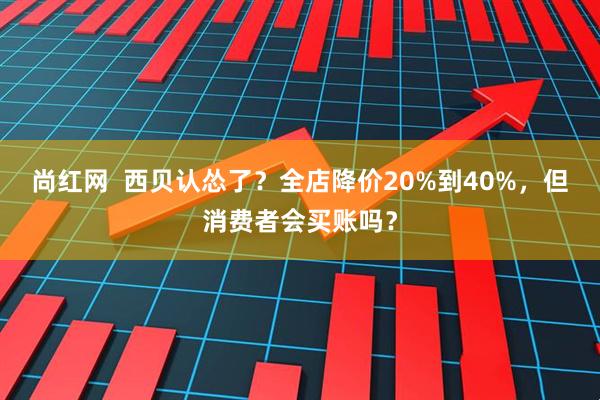 尚红网  西贝认怂了？全店降价20%到40%，但消费者会买账吗？