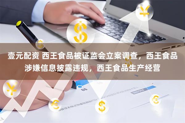 壹元配资 西王食品被证监会立案调查，西王食品涉嫌信息披露违规，西王食品生产经营